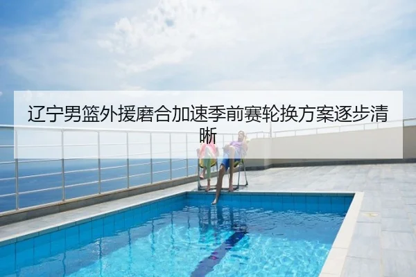 辽宁男篮外援磨合加速季前赛轮换方案逐步清晰
