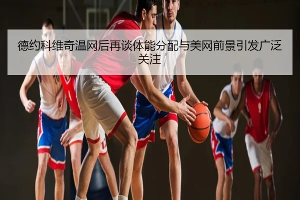 德约科维奇温网后再谈体能分配与美网前景引发广泛关注