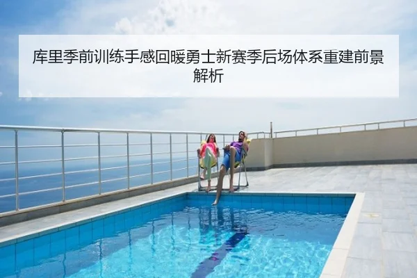 库里季前训练手感回暖勇士新赛季后场体系重建前景解析