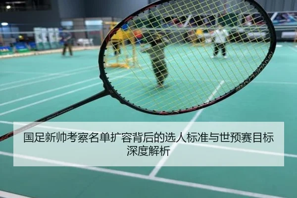 国足新帅考察名单扩容背后的选人标准与世预赛目标深度解析