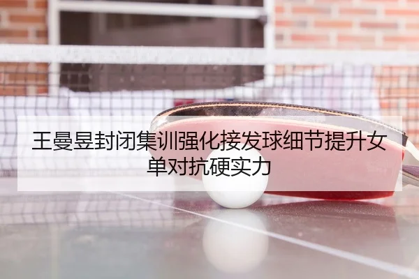 王曼昱封闭集训强化接发球细节提升女单对抗硬实力