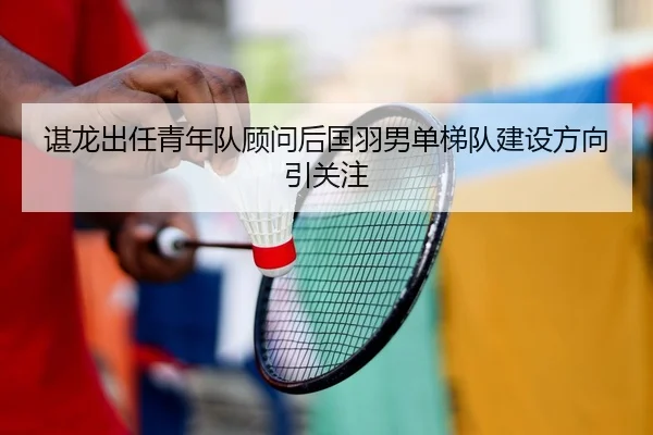谌龙出任青年队顾问后国羽男单梯队建设方向引关注